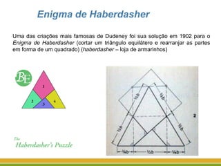 Enigma de Haberdasher
Uma das criações mais famosas de Dudeney foi sua solução em 1902 para o
Enigma de Haberdasher (cortar um triângulo equilátero e rearranjar as partes
em forma de um quadrado) (haberdasher – loja de armarinhos)
 