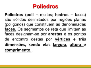Poliedros
Poliedros (poli = muitos; hedros = faces)
são sólidos delimitados por regiões planas
(polígonos) que constituem as denominadas
faces. Os segmentos de reta que limitam as
faces designam-se por arestas e os pontos
de encontro destas por vértices e três
dimensões, sendo elas largura, altura e
comprimento..
 