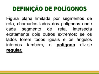 DEFINIÇÃO DE POLÍGONOS
Figura plana limitada por segmentos de
reta, chamados lados dos polígonos onde
cada segmento de reta, intersecta
exatamente dois outros extremos; se os
lados forem todos iguais e os ângulos
internos também, o polígono diz-se
regular.
 