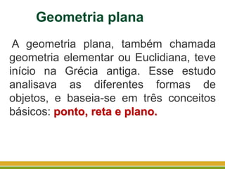Geometria plana
A geometria plana, também chamada
geometria elementar ou Euclidiana, teve
início na Grécia antiga. Esse estudo
analisava as diferentes formas de
objetos, e baseia-se em três conceitos
básicos: ponto, reta e plano.
 
