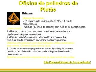 Oficina de poliedros de
PlatãoOctaedro
Como fazer?
1 - Passe o cordão por três canudos e forme uma estrutura
rígida (um triângulo) com um nó.
2 - Passe mais três canudos pelo cordão e monte outra
estrutura rígida amarrando no vértice do triângulo inicial.
Obtenha uma estrutura com dois triângulos unidos (amarrados)
pelo vértice. Construa outra estrura igual.
3 - Junte as estruturas pegando as bases do triângulo de uma
unindo a um vértice da base em cada triângulo diferente da
outra estrutura.
Obtenha uma estrutura espacial com as duas estruturas unidas.
Material Necessário:
- 12 canudos de refrigerante de 12 a 13 cm de
comprimento.
- Cordão (ou linha de crochê) com 1.50 m de comprimento.
http://tele.multimeios.ufc.br/~anaclaudia/
 