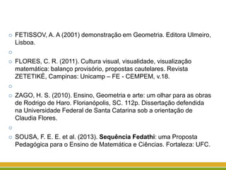  FETISSOV, A. A (2001) demonstração em Geometria. Editora Ulmeiro,
Lisboa.

 FLORES, C. R. (2011). Cultura visual, visualidade, visualização
matemática: balanço provisório, propostas cautelares. Revista
ZETETIKÉ, Campinas: Unicamp – FE - CEMPEM, v.18.

 ZAGO, H. S. (2010). Ensino, Geometria e arte: um olhar para as obras
de Rodrigo de Haro. Florianópolis, SC. 112p. Dissertação defendida
na Universidade Federal de Santa Catarina sob a orientação de
Claudia Flores.

 SOUSA, F. E. E. et al. (2013). Sequência Fedathi: uma Proposta
Pedagógica para o Ensino de Matemática e Ciências. Fortaleza: UFC.
 