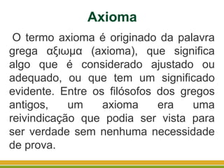 O termo axioma é originado da palavra
grega αξιωμα (axioma), que significa
algo que é considerado ajustado ou
adequado, ou que tem um significado
evidente. Entre os filósofos dos gregos
antigos, um axioma era uma
reivindicação que podia ser vista para
ser verdade sem nenhuma necessidade
de prova.
Axioma
 
