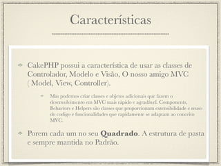 Características


CakePHP possui a característica de usar as classes de
Controlador, Modelo e Visão, O nosso amigo MVC
( Model, View, Controller).
       Mas podemos criar classes e objetos adicionais que fazem o
       desenvolvimento em MVC mais rápido e agradável. Components,
       Behaviors e Helpers são classes que proporcionam extensibilidade e reuso
       do codigo e funcionalidades que rapidamente se adaptam ao conceito
       MVC.

Porem cada um no seu Quadrado. A estrutura de pasta
e sempre mantida no Padrão.
 