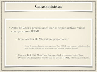 Características



Antes de Criar e preciso saber usar os helpers nativos, vamos
começar com o HTML.

     O que o helper HTML pode me proporcionar?

            Horas de menos digitação no seu projeto: Tags HTML para voce, permitindo que boa
            parte do desenvolvimento se atenha ao que importa, regra de negocio!


     Charsets, Link CSS, Meta Tags, Doctypes, Styles, Imagens, Links, Tags
     Diversas, Div, Paragrafos, Escrita facil de tabelas HTML, e formação de Links.
 