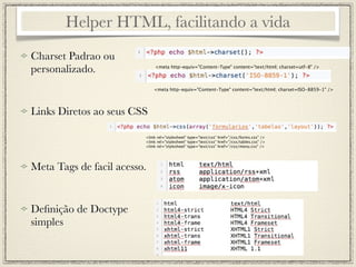 Helper HTML, facilitando a vida
Charset Padrao ou
personalizado.                <meta http-equiv="Content-Type" content="text/html; charset=utf-8" />




                             <meta http-equiv="Content-Type" content="text/html; charset=ISO-8859-1" />




Links Diretos ao seus CSS

                         <link rel="stylesheet" type="text/css" href="/css/forms.css" />
                         <link rel="stylesheet" type="text/css" href="/css/tables.css" />
                         <link rel="stylesheet" type="text/css" href="/css/menu.css" />




Meta Tags de facil acesso.


Deﬁnição de Doctype
simples
 