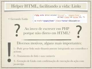 Helper HTML, facilitando a vida: Links

Gerando Links




    ?         Ao invez de escrever em PHP
             porque não direto em HTML?
                                                            ?
!
       Diversos motivos, alguns mais importantes:
    1 - Pode gerar links mais dinamicamente integrando aos controllers e
    actions.
    2 - Tratamento do link e suas variaveis
    3 - Geração de Links com conﬁrmação de execução da ação com
    javascript.
 