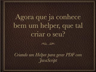 Agora que ja conhece
bem um helper, que tal
     criar o seu?

Criando um Helper para gerar PDF com
            JavaScript
 