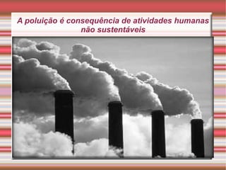 A poluição é consequência de atividades humanas
não sustentáveis

 