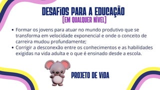 desafios para a educação
(em qualquer nível)
Formar os jovens para atuar no mundo produtivo que se
transforma em velocidade exponencial e onde o conceito de
carreira mudou profundamente;
Corrigir a desconexão entre os conhecimentos e as habilidades
exigidas na vida adulta e o que é ensinado desde a escola.
projeto de vida
 