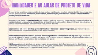 Cresce entre analistas a percepção de que muitas habilidades cruciais não serão técnicas, mas, sim,
sociais e emocionais: resiliência, curiosidade, colaboração, pensamento crítico e capacidade de
resolução de problemas;
habilidades e as aulas de projeto de vida
A capacidade de ter a mente aberta nos ajuda a explorar o mundo, o que facilita o aprendizado e a
capacidade de se adaptar a novas ideias, ambientes e desafios, além de permitir que percebamos a
beleza na diversidade de pensamentos e de pontos de vida;
Lidar com as emoções ajuda a gerenciar melhor o fracasso e possíveis perdas, de maneira a nos
tornar resilientes ao enfrentar obstáculos e dificuldades;
Habilidades colaborativas nos ajudam a criar laços fortes e a trabalhar em equipe, algo essencial
para que a pessoa tenha apoio social, tenha um comportamento cidadão e responsabilidade diante
de sua família, de seu grupo ou da sociedade em geral;
A Liderança quando se atua em grupo requer a capacidade de influenciar ao invés de dirigir e
comandar, justamente ao contrário de que, em geral, acontece no ambiente acadêmico onde a
liderança opera através da obediência e da autoridade.
 
