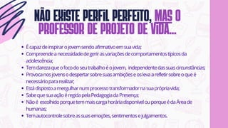 Não existe perfil perfeito, mas o
professor de projeto de vida...
Écapazdeinspirarojovemsendoafirmativoemsuavida;
Compreendeanecessidadedegerirasvariaçõesdecomportamentostípicosda
adolescência;
Temclarezaqueofocodoseutrabalhoéojovem, independentedassuascircunstâncias;
Provocanosjovensodespertarsobresuasambiçõeseoslevaarefletirsobreoqueé
necessáriopararealizar;
Estádispostoamergulharnumprocessotransformadornasuaprópriavida;
SabequesuaaçãoéregidapelaPedagogiadaPresença;
Nãoé escolhidoporquetemmaiscargahoráriadisponívelouporqueédaÁreade
humanas;
Temautocontrolesobreassuasemoções,sentimentosejulgamentos.
 