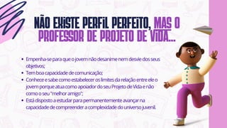 Não existe perfil perfeito, mas o
professor de projeto de vida...
Empenha-separaqueojovemnãodesanimenemdesviedosseus
objetivos;
Temboacapacidadedecomunicação;
Conheceesabecomoestabeleceroslimitesdarelaçãoentreeleo
jovemporqueatuacomoapoiadordoseuProjetodeVidaenão
comooseu"melhoramigo";
Estádispostoaestudarparapermanentementeavançarna
capacidadedecompreenderacomplexidadedouniversojuvenil.
 