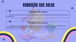 1º MOMENTO (10 minutos)
Divisão dos participantes em dois grupos para escolha de uma aula cada para
condução.
2º MOMENTO (20 minutos)
Subdivisão dos dois grupos de acordo com as seguintes papéis: Professores,
Pedagogos e estudantes para discussão sobre as aulas escolhidas.
Condução das aulas
 