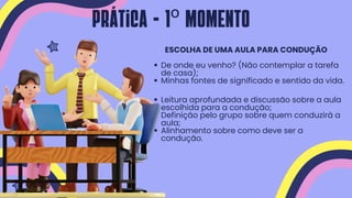 Leitura aprofundada e discussão sobre a aula
escolhida para a condução;
Definição pelo grupo sobre quem conduzirá a
aula;
Alinhamento sobre como deve ser a
condução.
De onde eu venho? (Não contemplar a tarefa
de casa);
Minhas fontes de significado e sentido da vida.
ESCOLHA DE UMA AULA PARA CONDUÇÃO
Prática - 1º MOMENTO
 