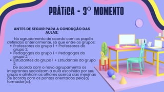 Professores do grupo 1 + Professores do
grupo 2;
Pedagogos do grupo 1 + Pedagogos do
grupo 2;
Estudantes do grupo 1 + Estudantes do grupo
2;
ANTES DE SEGUIR PARA A CONDUÇÃO DAS
AULAS:
No agrupamento de acordo com os papéis
definidos anteriormente, só que entre os grupos:
De acordo com o novo agrupamento os
integrantes socializam a aula escolhida por seu
grupo e alinham os olhares acerca das mesmas
de acordo com os pontos orientados pelo(a)
formador(a).
Prática - 3º MOMENTO
 