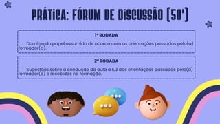 1ª RODADA
Domínio do papel assumido de acordo com as orientações passadas pelo(a)
formador(a).
2ª RODADA
Sugestões sobre a condução da aula à luz das orientações passadas pelo(a)
formador(a) e recebidas na formação.
Prática: fórum de discussão (50')
 