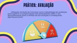 Utilização da Roda de Conversa como metodologia de avaliação
para explorar a autopercepção dos participantes sobre o seu
aproveitamento para a revisão de sua atuação e consequente
aperfeiçoamento.
Prática: avaliação
 