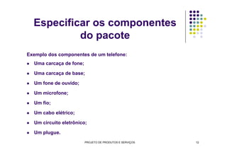 Especificar os componentes
do pacote
Exemplo dos componentes de um telefone:
Uma carcaça de fone;
Uma carcaça de base;
Um fone de ouvido;
Um microfone;
Um fio;
Um cabo elétrico;
Um circuito eletrônico;
Um plugue.
PROJETO DE PRODUTOS E SERVIÇOS 12
 
