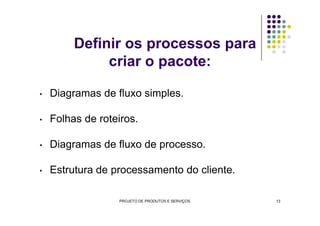Definir os processos para
criar o pacote:
• Diagramas de fluxo simples.
Folhas de roteiros.• Folhas de roteiros.
• Diagramas de fluxo de processo.
• Estrutura de processamento do cliente.
PROJETO DE PRODUTOS E SERVIÇOS 13
 