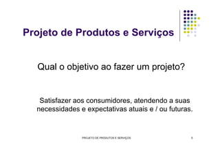 Qual o objetivo ao fazer um projeto?
Projeto de Produtos e Serviços
Satisfazer aos consumidores, atendendo a suas
necessidades e expectativas atuais e / ou futuras.
PROJETO DE PRODUTOS E SERVIÇOS 5
 