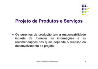 Os gerentes de produção tem a responsabilidade
Projeto de Produtos e Serviços
Os gerentes de produção tem a responsabilidade
indireta de fornecer as informações e as
recomendações das quais depende o sucesso do
desenvolvimento do projeto.
PROJETO DE PRODUTOS E SERVIÇOS 6
 