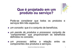 Que é projetado em um
produto ou serviço?
Pode-se considerar que todos os produtos e
serviços têm três aspectos:
um conceito: que é o conjunto de benefícios.um conceito: que é o conjunto de benefícios.
um pacote de produtos e processos: conjunto de
“componentes” que proporcionam os benefícios
definidos no conceito;
um processo: define a relação entre os
componentes dos produtos e serviços.
PROJETO DE PRODUTOS E SERVIÇOS 7
 