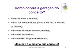 Como ocorre a geração do
conceito?
Fontes internas e externas;
Idéias dos consumidores (Grupos de foco e ouvindo
os clientes);os clientes);
Idéias das atividades dos concorrentes;
Idéias dos funcionários;
Idéias de P&D (Engenharia Reversa);
Idéia não é o mesmo que conceito!
PROJETO DE PRODUTOS E SERVIÇOS 9
 