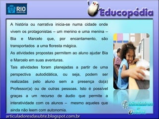 A história ou narrativa inicia-se numa cidade onde
vivem os protagonistas – um menino e uma menina –
Bia   e   Marcelo     que,     por   encantamento,    são
transportados a uma floresta mágica.
As atividades propostas permitem ao aluno ajudar Bia
e Marcelo em suas aventuras.
Tais atividades foram planejadas a partir de uma
perspectiva    autodidática,    ou   seja,   podem     ser
realizadas    pelo   aluno     sem   a   presença    do(a)
Professor(a) ou de outras pessoas. Isto é possível
graças a um recurso de áudio que permite a
interatividade com os alunos – mesmo aqueles que
ainda não leem com autonomia.
 