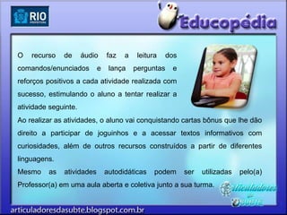 O   recurso   de      áudio    faz   a    leitura    dos
comandos/enunciados        e    lança    perguntas    e
reforços positivos a cada atividade realizada com
sucesso, estimulando o aluno a tentar realizar a
atividade seguinte.
Ao realizar as atividades, o aluno vai conquistando cartas bônus que lhe dão
direito a participar de joguinhos e a acessar textos informativos com
curiosidades, além de outros recursos construídos a partir de diferentes
linguagens.
Mesmo    as   atividades       autodidáticas    podem      ser   utilizadas   pelo(a)
Professor(a) em uma aula aberta e coletiva junto a sua turma.
 