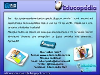 Em http://projetopedeventoeducopedia.blogspot.com.br/ você encontrará
experiências bem-sucedidas com o uso do Pé de Vento. Inspire-se e crie,
também, atividades incríveis!
Atenção: todos os planos de aula que acompanham o Pé de Vento, trazem
atividades diversas que extrapolam os jogos contidos nas semanas...
Aproveite!



                            Quer saber mais?
                    Acesse www. educopedia.com.br
                            Nossos contatos:
                    Email: educopedia@rioeduca.net
                         Twitter: @Educopedia
                      Facebook: Educopédia SME
 