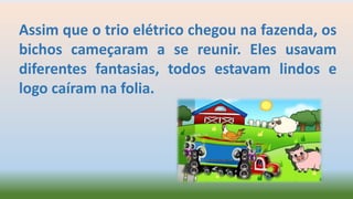 Assim que o trio elétrico chegou na fazenda, os
bichos cameçaram a se reunir. Eles usavam
diferentes fantasias, todos estavam lindos e
logo caíram na folia.