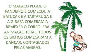 O MACACO PEGOU O
PANDEIRO É COMEÇOU A
BATUCAR E A TARTARUGA E
A GIRAFA COMERAM A
REMEXER O CORPO. ERA
ANIMAÇÃO TOTAL, TODOS
OS BICHOS COMEÇARAM A
DANÇAR, CONTAGIADOS
PELAS AMIGAS.