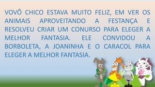 VOVÔ CHICO ESTAVA MUITO FELIZ, EM VER OS
ANIMAIS APROVEITANDO A FESTANÇA E
RESOLVEU CRIAR UM CONURSO PARA ELEGER A
MELHOR FANTASIA. ELE CONVIDOU A
BORBOLETA, A JOANINHA E O CARACOL PARA
ELEGER A MELHOR FANTASIA.