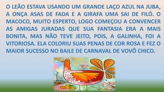 O LEÃO ESTAVA USANDO UM GRANDE LAÇO AZUL NA JUBA,
A ONÇA ASAS DE FADA E A GIRAFA UMA SAI DE FILÓ. O
MACOCO, MUITO ESPERTO, LOGO COMEÇOU A CONVENCER
AS AMIGAS JURADAS QUE SUA FANTASIA ERA A MAIS
BONITA, MAS NÃO TEVE JEITO, POIS, A GALINHA, FOI A
VITORIOSA. ELA COLORIU SUAS PENAS DE COR ROSA E FEZ O
MAIOR SUCESSO NO BAILE DE CARNAVAL DE VOVÔ CHICO.