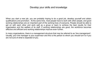 Develop your skills and knowledge
When you start a new job, you are probably hoping to do a good job, develop yourself and obtain
qualifications and promotion. At the same time, most people have to work with other people, and good
working relationships are an important part of the working lives of everyone. People should be able to
get on with each other and work well as a group or team to achieve the best results for their
organisation and the welfare of its staff. If working relationships are good, the workforce becomes
effective and efficient and working relationships improve even further.
In many organisations, there is a management structure that may be referred to as ‘line management’.
Usually, your line manager is your supervisor and this is the person to whom you should turn to if you
are not sure of what is expected of you.
 