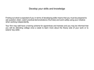 Develop your skills and knowledge
Finding out what is expected of you in terms of developing skills means that you must be prepared to
ask question, listen, watch practical demonstrations (YouTube) and work safely using your initiative
when working independently.
Your firm may well have a training scheme for apprentices and trainees and you may be informed that
you will be attending college once a week to learn more about the theory side of your work or to
extend ‘key skills’.
 