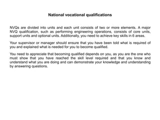National vocational qualifications
NVQs are divided into units and each unit consists of two or more elements. A major
NVQ qualification, such as performing engineering operations, consists of core units,
support units and optional units. Additionally, you need to achieve key skills in 6 areas.
Your supervisor or manager should ensure that you have been told what is required of
you and explained what is needed for you to become qualified.
You need to appreciate that becoming qualified depends on you, as you are the one who
must show that you have reached the skill level required and that you know and
understand what you are doing and can demonstrate your knowledge and understanding
by answering questions.
 