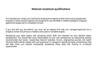 National vocational qualifications
It is important you review your training by studying the progress tracker chart and by gauging the
progress of other students against your progress for any shortfalls in skills/knowledge or progress
against the targets set for completion of work.
If you find that you are behind, you must set an agreed time with you manager/supervisor for a
progress review and produce a realistic action plan to complete targets.
Developing your skills begins with assessing which skills are important for your desired career
development. You should take some responsibility for your own development by researching reading
recommended text books, researching relevant websites, forums, engineering journals and watch
YouTube skills tutorials. Speak with your supervisor or manager to identify the types of experience that
will help move you forward successfully developing those skills with training or on-the-job
opportunities.
 