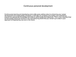 Continuous personal development
Continuously learning and developing one's skills gives adding value to enhancing your career
development and employability prospects. It will help you progress and realise your potential by
acquire the appropriate knowledge and skills to define goals and objectives. This is very important that
as technology advances forward in the manufacturing world that you remain up to date in your
approach to engineering now and in the future.
 