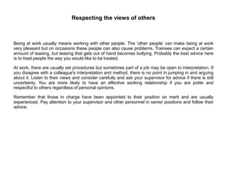 Respecting the views of others
Being at work usually means working with other people. The ‘other people’ can make being at work
very pleasant but on occasions these people can also cause problems. Trainees can expect a certain
amount of teasing, but teasing that gets out of hand becomes bullying. Probably the best advice here
is to treat people the way you would like to be treated.
At work, there are usually set procedures but sometimes part of a job may be open to interpretation. If
you disagree with a colleague's interpretation and method, there is no point in jumping in and arguing
about it. Listen to their views and consider carefully and ask your supervisor for advice if there is still
uncertainty. You are more likely to have an effective working relationship if you are polite and
respectful to others regardless of personal opinions.
Remember that those in charge have been appointed to their position on merit and are usually
experienced. Pay attention to your supervisor and other personnel in senior positions and follow their
advice.
 