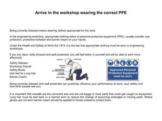 Arrive in the workshop wearing the correct PPE
Being correctly dressed means wearing clothes appropriate for the work.
In the engineering workshop, appropriate clothing refers to personal protective equipment (PPE), usually overalls, eye
protection, protective footwear and barrier cream on your hands.
Under the Health and Safety at Work Act 1974, it is the law that appropriate clothing must be worn in engineering
workshops.
If you are clean, tidily dressed and well presented, you will feel better in yourself and will be able to work more
effectively.
Safety Glasses
Workshop Overall
Safety Boots
Hair Net for Long Hair
Barrier Cream
Being correctly dressed and well presented can positively influence your performance at work, your safety and
how other people see you.
It is important that overalls are the corrected size and are not baggy or have parts that could get caught on equipment.
Long hair must be tied back or a hairnet worn to reduce the change of becoming entangled in moving parts. Where
gloves are not worn barrier cream should be applied to hands instead to protect them.
 
