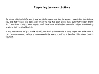 Respecting the views of others
Be prepared to be helpful, and if you want help, make sure that the person you ask has time to help
you and that you ask in a polite way. When the help has been given, make sure that you say ‘thank
you’. Also, think how you could help yourself; show some initiative but be careful that you are not doing
anything that you should not do.
It may seem easier for you to ask for help, but when someone else is trying to get their work done, it
can be quite annoying to have a trainee constantly asking questions – therefore, think about helping
yourself.
 