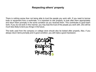 Respecting others’ property
There is nothing worse than not being able to trust the people you work with. If you need to borrow
tools or equipment from a workmate, it is important to ask properly, to look after them appropriately
and return them promptly in the some condition as you received them. This contributes to good team
work. If you do not work in this manner, you may lose the trust of the people you work with, who will be
much less likely to lend you things in the future.
The tools used from the company or college store should also be looked after properly. Also, if you
always return items promptly and in good condition, you will make a good impression.
 