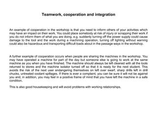 Teamwork, cooperation and integration
An example of cooperation in the workshop is that you need to inform others of your activities which
may have an impact on their work. You could place somebody at risk of injury or scrapping their work if
you do not inform them of what you are doing, e.g. suddenly turning off the power supply could cause
damage to the tool and the work during a machining operation, turning off lighting without warning
could also be hazardous and transporting difficult loads about in the passage ways in the workshop.
A further example of cooperation occurs when people are sharing the machines in the workshop. You
may have operated a machine for part of the day but someone else is going to work at the same
machine as you when you have finished. The machine should always be left cleaned with all the tools
returned to stores and the machine isolator turned off so that it is ready for the next student. This
avoids the risk of the next user endangering themselves on left over swarf, sharp drills left in drill
chucks, untreated coolant spillages. If there is ever a complaint, you can be sure it will not be against
you and, in addition, you may feel in a positive frame of mind that you have left the machine in a safe
condition.
This is also good housekeeping and will avoid problems with working relationships.
 