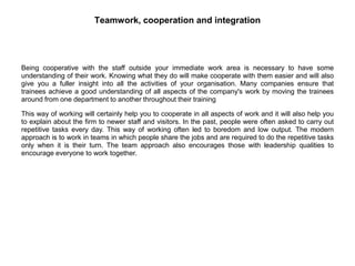 Teamwork, cooperation and integration
Being cooperative with the staff outside your immediate work area is necessary to have some
understanding of their work. Knowing what they do will make cooperate with them easier and will also
give you a fuller insight into all the activities of your organisation. Many companies ensure that
trainees achieve a good understanding of all aspects of the company's work by moving the trainees
around from one department to another throughout their training
This way of working will certainly help you to cooperate in all aspects of work and it will also help you
to explain about the firm to newer staff and visitors. In the past, people were often asked to carry out
repetitive tasks every day. This way of working often led to boredom and low output. The modern
approach is to work in teams in which people share the jobs and are required to do the repetitive tasks
only when it is their turn. The team approach also encourages those with leadership qualities to
encourage everyone to work together.
 