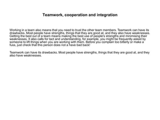 Teamwork, cooperation and integration
Working in a team also means that you need to trust the other team members. Teamwork can have its
drawbacks. Most people have strengths, things that they are good at, and they also have weaknesses.
Getting the best out of a team means making the best use of people's strengths and minimising their
weaknesses. It also calls for tact and understanding, for example, you might be frequently asked by
someone to lift things when you are working with them. Before you complain too bitterly or make a
fuss, just check that this person does not a have bad back!
Teamwork can have its drawbacks. Most people have strengths, things that they are good at, and they
also have weaknesses.
 