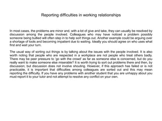 Reporting difficulties in working relationships
In most cases, the problems are minor and, with a lot of give and take, they can usually be resolved by
discussion among the people involved. Colleagues who may have noticed a problem possibly
someone being bullied will often step in to help sort things out. Another example could be arguing over
a shortage of tools and becoming impatient due to waiting. Ideally you should agree on who uses what
first and wait your turn.
The usual way of sorting out things is by talking about the issues with the people involved. It is also
worth noting that people who are respected in a workplace are not people who treat others badly.
There may be peer pressure to ‘go with the crowd’ as far as someone else is concerned, but do you
really want to make someone else miserable? It is worth trying to sort out problems there and then, by
discussion; but discussion does not involve shouting. However, if this approach has failed or is not
practicable, it is important that difficulties among colleagues are sorted out and this may mean
reporting the difficulty. If you have any problems with another student that you are unhappy about you
must report it to your tutor and not attempt to resolve any conflict on your own.
 