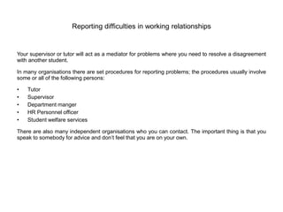 Reporting difficulties in working relationships
Your supervisor or tutor will act as a mediator for problems where you need to resolve a disagreement
with another student.
In many organisations there are set procedures for reporting problems; the procedures usually involve
some or all of the following persons:
• Tutor
• Supervisor
• Department manger
• HR Personnel officer
• Student welfare services
There are also many independent organisations who you can contact. The important thing is that you
speak to somebody for advice and don’t feel that you are on your own.
 