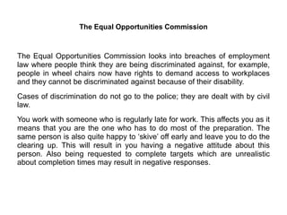 The Equal Opportunities Commission
The Equal Opportunities Commission looks into breaches of employment
law where people think they are being discriminated against, for example,
people in wheel chairs now have rights to demand access to workplaces
and they cannot be discriminated against because of their disability.
Cases of discrimination do not go to the police; they are dealt with by civil
law.
You work with someone who is regularly late for work. This affects you as it
means that you are the one who has to do most of the preparation. The
same person is also quite happy to ‘skive’ off early and leave you to do the
clearing up. This will result in you having a negative attitude about this
person. Also being requested to complete targets which are unrealistic
about completion times may result in negative responses.
 